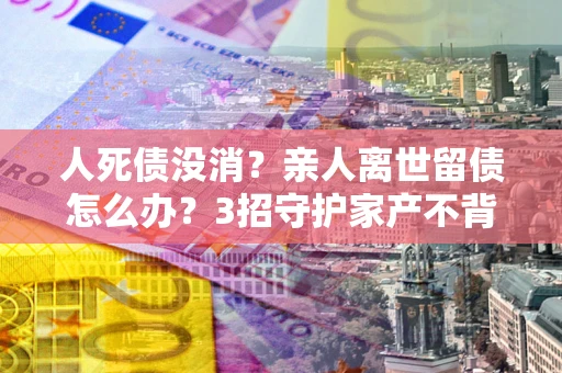 北京人死债没消？亲人离世留债怎么办？3招守护家产不背锅